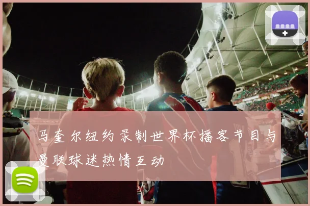 马奎尔纽约录制世界杯播客节目与曼联球迷热情互动