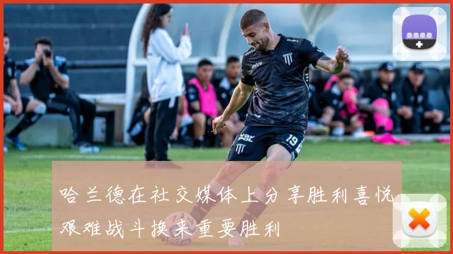 哈兰德在社交媒体上分享胜利喜悦艰难战斗换来重要胜利