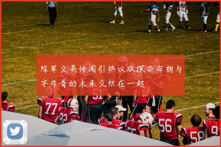 绿军交易传闻引热议双探花布朗与字母哥的未来交织在一起