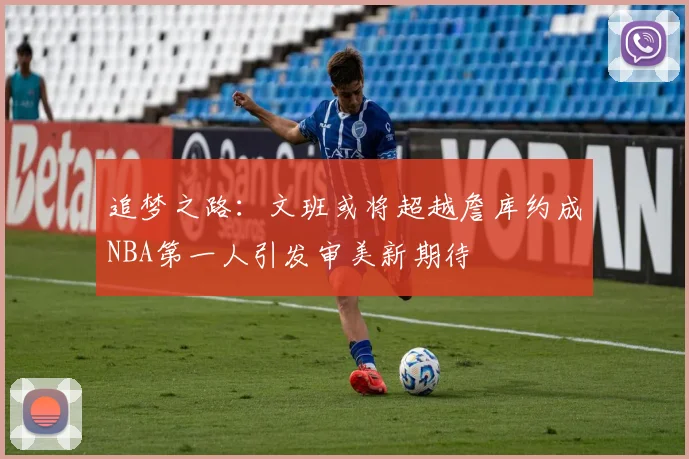 追梦之路：文班或将超越詹库约成NBA第一人引发审美新期待
