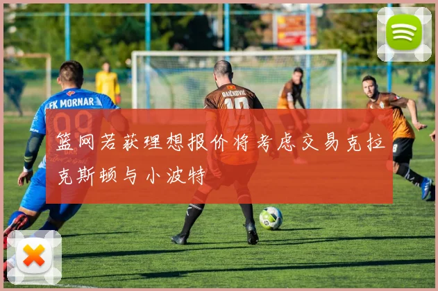 篮网若获理想报价将考虑交易克拉克斯顿与小波特