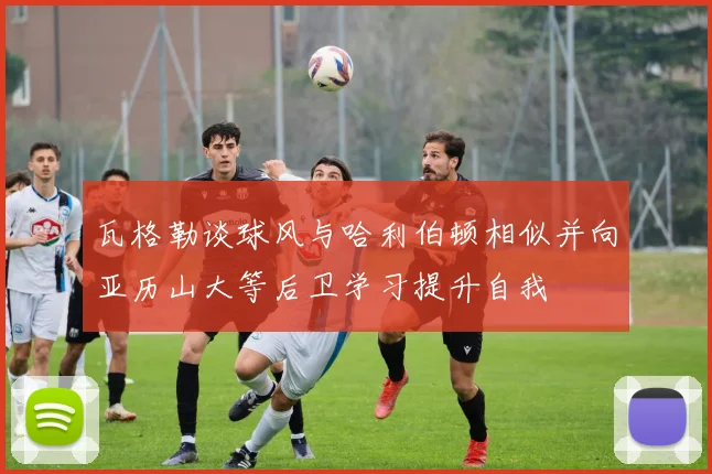 瓦格勒谈球风与哈利伯顿相似并向亚历山大等后卫学习提升自我