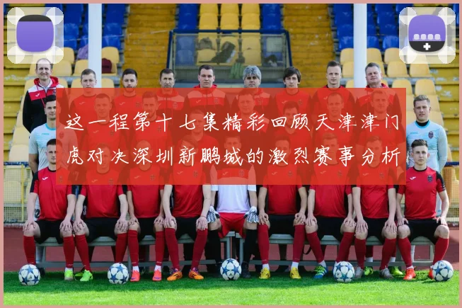 这一程第十七集精彩回顾天津津门虎对决深圳新鹏城的激烈赛事分析与亮点解读