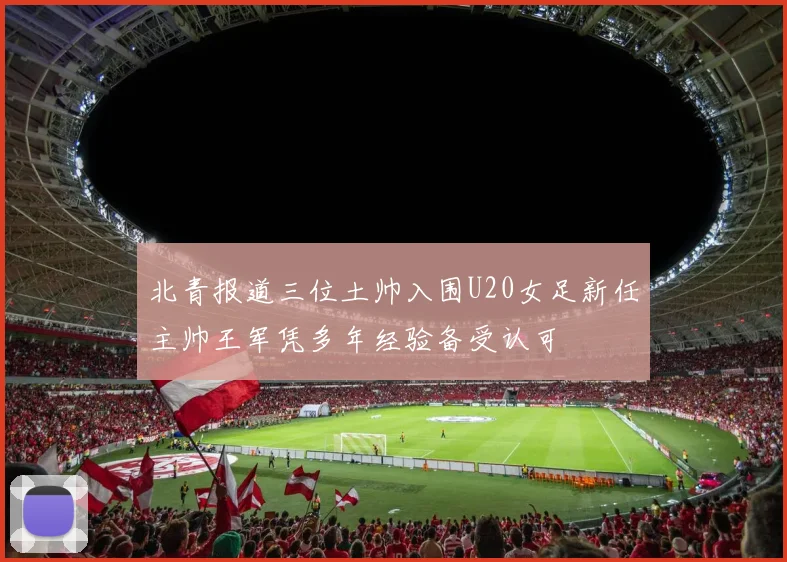 北青报道三位土帅入围U20女足新任主帅王军凭多年经验备受认可