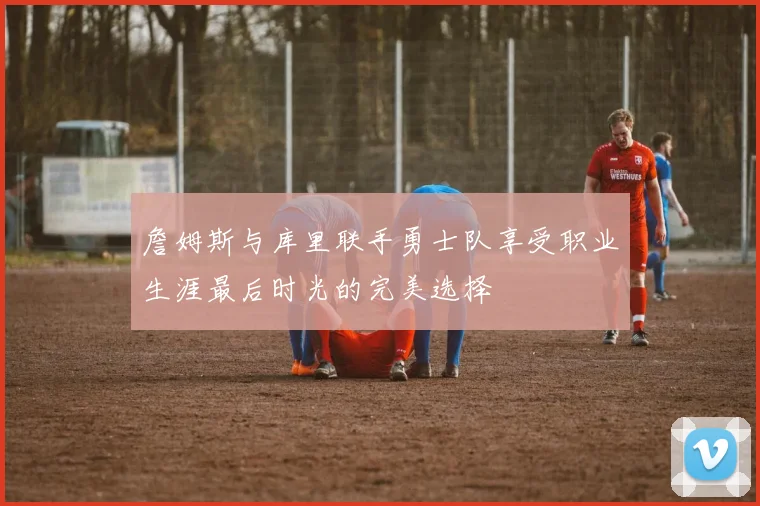 詹姆斯与库里联手勇士队享受职业生涯最后时光的完美选择