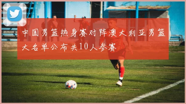 中国男篮热身赛对阵澳大利亚男篮大名单公布共10人参赛