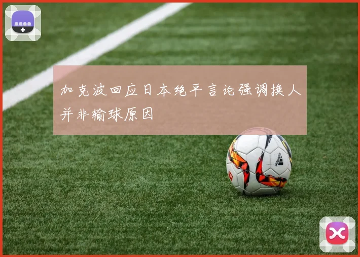 加克波回应日本绝平言论强调换人并非输球原因