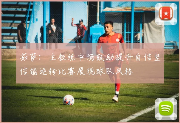 茹萨：主教练中场鼓励提升自信坚信能逆转比赛展现球队风格