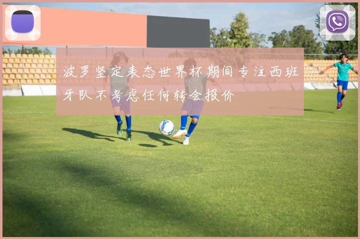 波罗坚定表态世界杯期间专注西班牙队不考虑任何转会报价