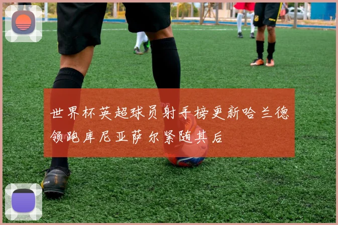 世界杯英超球员射手榜更新哈兰德领跑库尼亚萨尔紧随其后