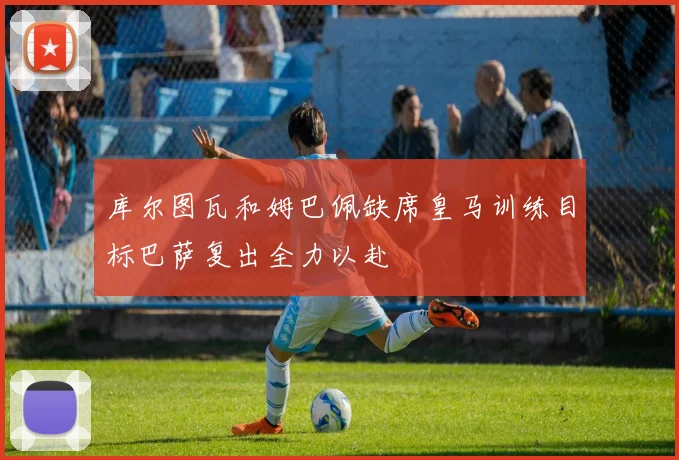 库尔图瓦和姆巴佩缺席皇马训练目标巴萨复出全力以赴