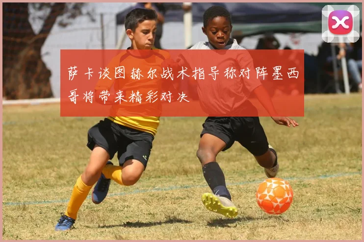 萨卡谈图赫尔战术指导称对阵墨西哥将带来精彩对决