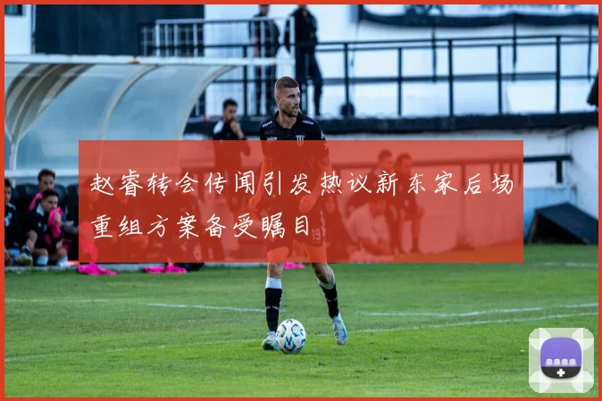 赵睿转会传闻引发热议新东家后场重组方案备受瞩目