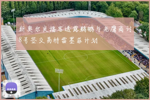 新奥尔良播客透露鹈鹕与老鹰商讨8号签交易特雷墨菲计划