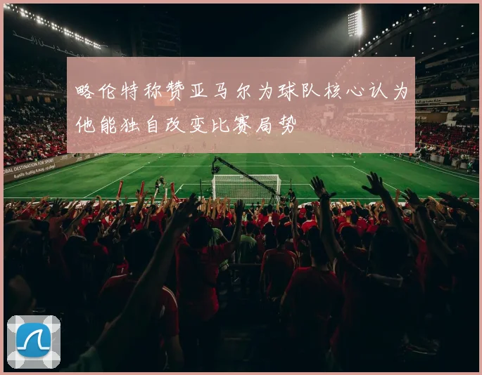 略伦特称赞亚马尔为球队核心认为他能独自改变比赛局势
