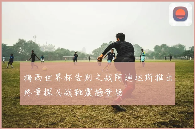 梅西世界杯告别之战阿迪达斯推出终章探戈战靴震撼登场