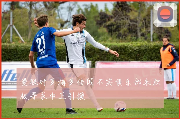 曼联对罗梅罗传闻不实俱乐部未积极寻求中卫引援