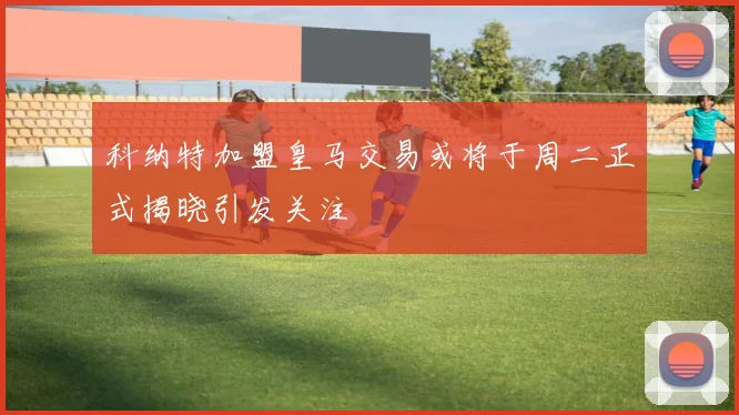 科纳特加盟皇马交易或将于周二正式揭晓引发关注